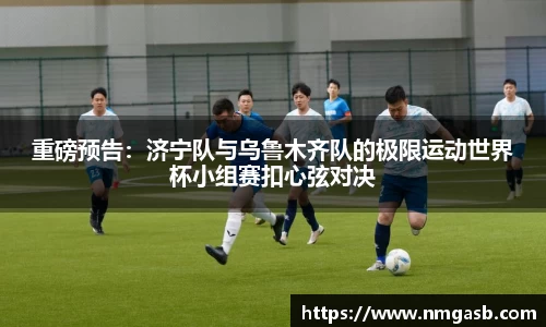 重磅预告：济宁队与乌鲁木齐队的极限运动世界杯小组赛扣心弦对决